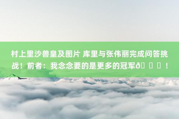 村上里沙兽皇及图片 库里与张伟丽完成问答挑战！前者：我念念要的是更多的冠军🏆！