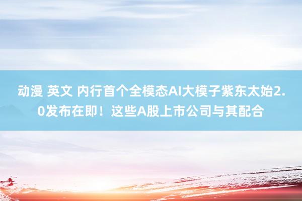 动漫 英文 内行首个全模态AI大模子紫东太始2.0发布在即！这些A股上市公司与其配合