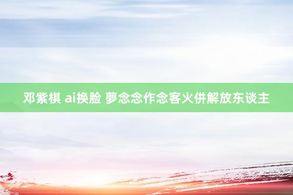 邓紫棋 ai换脸 夢念念作念客火併解放东谈主