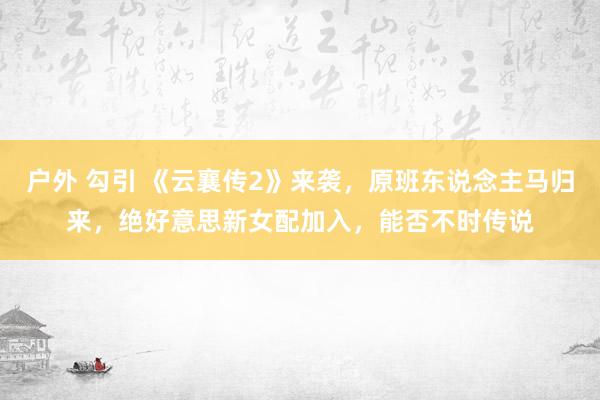 户外 勾引 《云襄传2》来袭，原班东说念主马归来，绝好意思新女配加入，能否不时传说