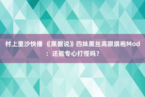 村上里沙快播 《黑据说》四妹黑丝高跟旗袍Mod：还能专心打怪吗？