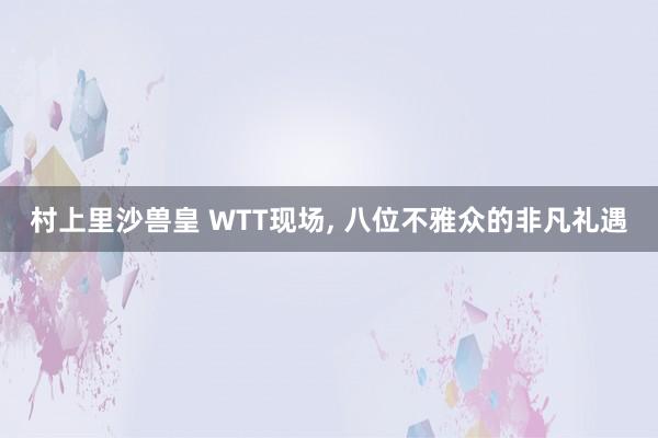 村上里沙兽皇 WTT现场, 八位不雅众的非凡礼遇
