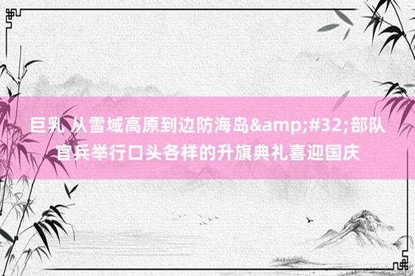 巨乳 从雪域高原到边防海岛&#32;部队官兵举行口头各样的升旗典礼喜迎国庆