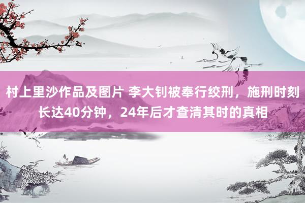 村上里沙作品及图片 李大钊被奉行绞刑，施刑时刻长达40分钟，24年后才查清其时的真相
