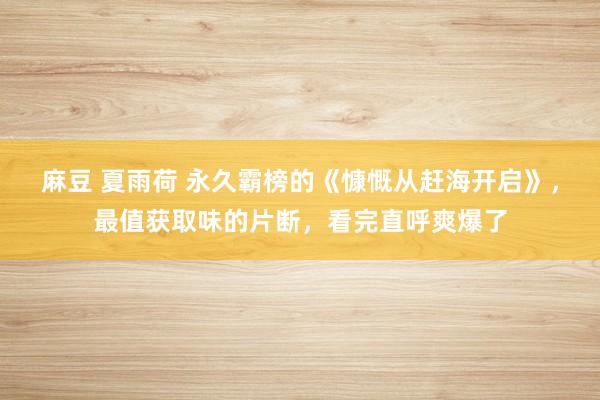 麻豆 夏雨荷 永久霸榜的《慷慨从赶海开启》，最值获取味的片断，看完直呼爽爆了