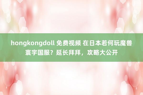 hongkongdoll 免费视频 在日本若何玩魔兽寰宇国服？延长拜拜，攻略大公开
