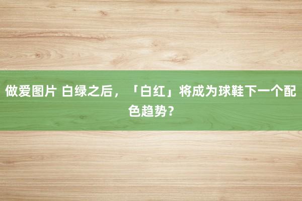 做爱图片 白绿之后，「白红」将成为球鞋下一个配色趋势？
