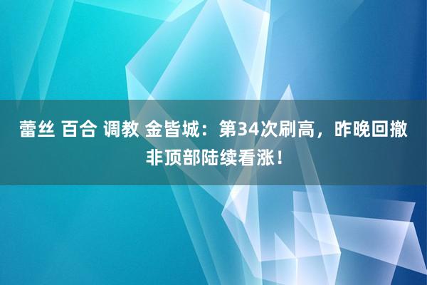 蕾丝 百合 调教 金皆城：第34次刷高，昨晚回撤非顶部陆续看涨！