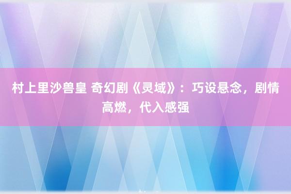 村上里沙兽皇 奇幻剧《灵域》：巧设悬念，剧情高燃，代入感强