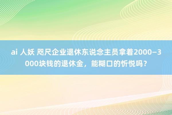 ai 人妖 咫尺企业退休东说念主员拿着2000—3000块钱的退休金，能糊口的忻悦吗？