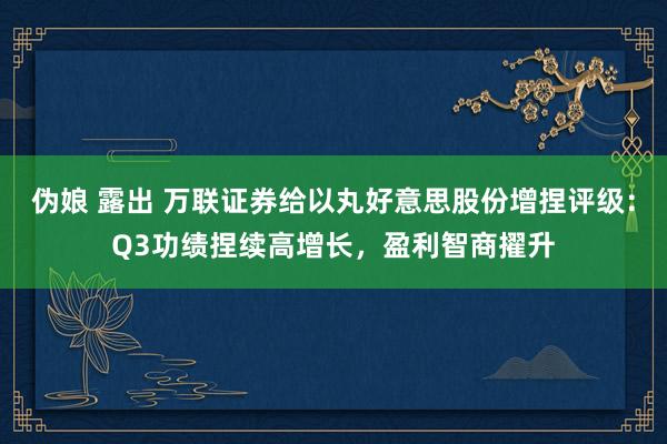 伪娘 露出 万联证券给以丸好意思股份增捏评级：Q3功绩捏续高增长，盈利智商擢升