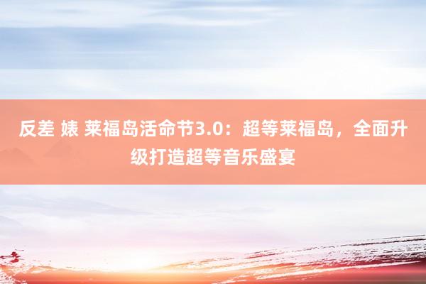 反差 婊 莱福岛活命节3.0：超等莱福岛，全面升级打造超等音乐盛宴