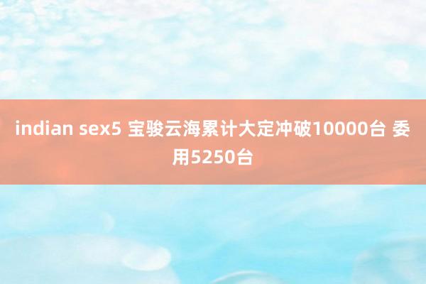indian sex5 宝骏云海累计大定冲破10000台 委用5250台