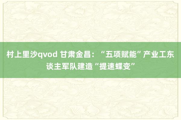 村上里沙qvod 甘肃金昌：“五项赋能”产业工东谈主军队建造“提速蝶变”