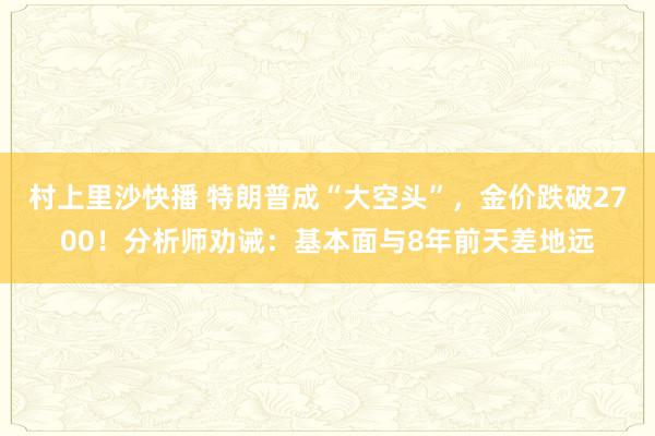 村上里沙快播 特朗普成“大空头”，金价跌破2700！分析师劝诫：基本面与8年前天差地远