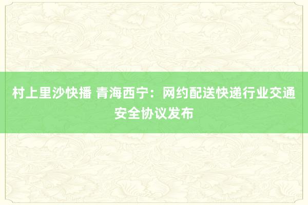 村上里沙快播 青海西宁：网约配送快递行业交通安全协议发布