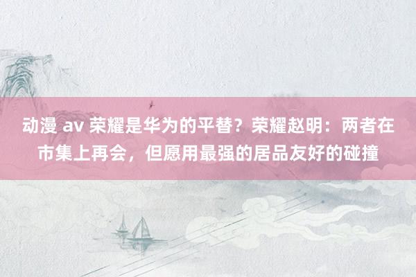动漫 av 荣耀是华为的平替？荣耀赵明：两者在市集上再会，但愿用最强的居品友好的碰撞
