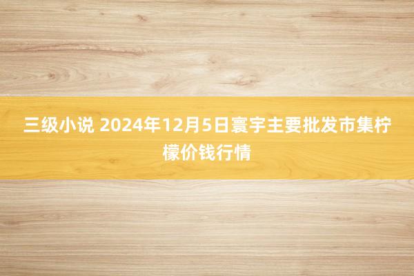 三级小说 2024年12月5日寰宇主要批发市集柠檬价钱行情