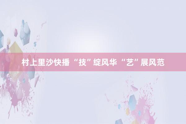 村上里沙快播 “技”绽风华 “艺”展风范