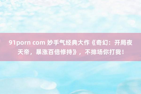 91porn com 妙手气经典大作《奇幻：开局夜天帝，暴涨百倍修持》，不排场你打我！