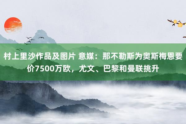 村上里沙作品及图片 意媒：那不勒斯为奥斯梅恩要价7500万欧，尤文、巴黎和曼联挑升
