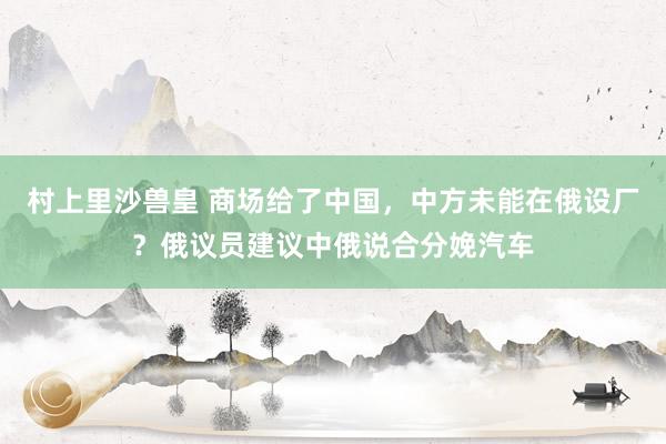 村上里沙兽皇 商场给了中国，中方未能在俄设厂？俄议员建议中俄说合分娩汽车