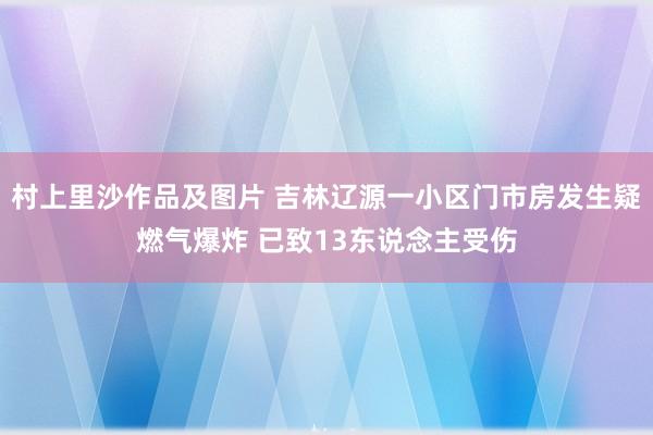 村上里沙作品及图片 吉林辽源一小区门市房发生疑燃气爆炸 已致13东说念主受伤