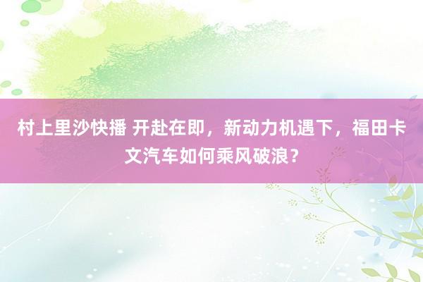 村上里沙快播 开赴在即，新动力机遇下，福田卡文汽车如何乘风破浪？