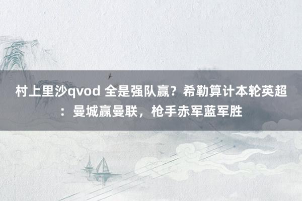 村上里沙qvod 全是强队赢？希勒算计本轮英超：曼城赢曼联，枪手赤军蓝军胜