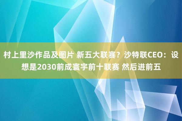 村上里沙作品及图片 新五大联赛？沙特联CEO：设想是2030前成寰宇前十联赛 然后进前五