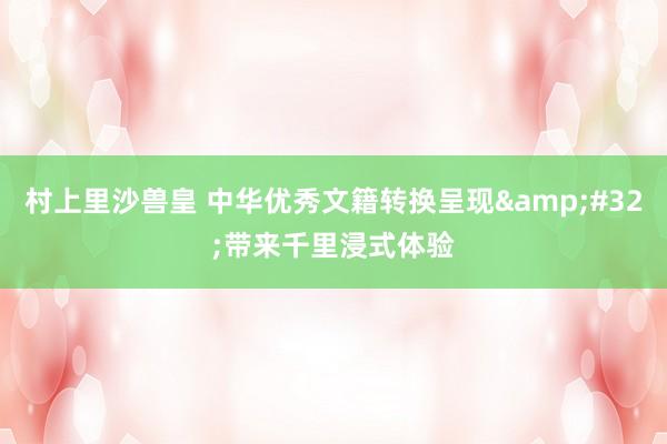 村上里沙兽皇 中华优秀文籍转换呈现&#32;带来千里浸式体验