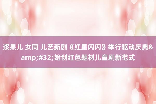 浆果儿 女同 儿艺新剧《红星闪闪》举行驱动庆典&#32;始创红色题材儿童剧新范式