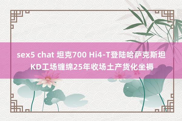 sex5 chat 坦克700 Hi4-T登陆哈萨克斯坦 KD工场缠绵25年收场土产货化坐褥