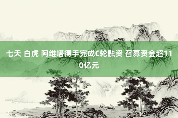 七天 白虎 阿维塔得手完成C轮融资 召募资金超110亿元