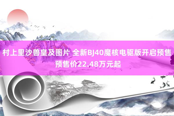 村上里沙兽皇及图片 全新BJ40魔核电驱版开启预售 预售价22.48万元起