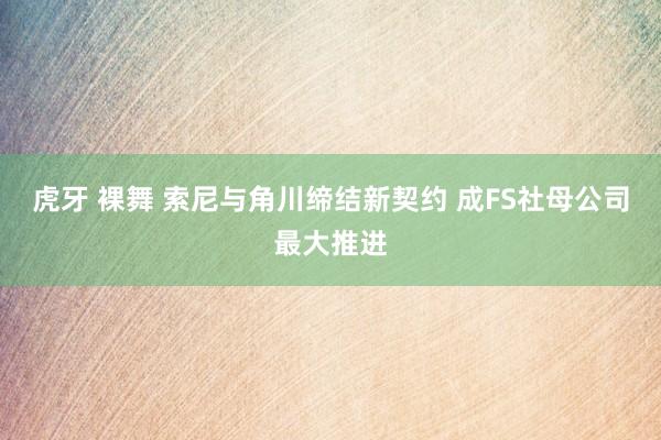 虎牙 裸舞 索尼与角川缔结新契约 成FS社母公司最大推进