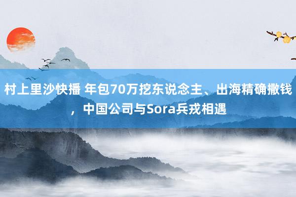 村上里沙快播 年包70万挖东说念主、出海精确撒钱，中国公司与Sora兵戎相遇