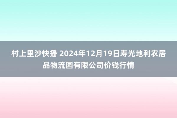 村上里沙快播 2024年12月19日寿光地利农居品物流园有限公司价钱行情