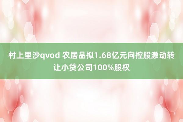 村上里沙qvod 农居品拟1.68亿元向控股激动转让小贷公司100%股权