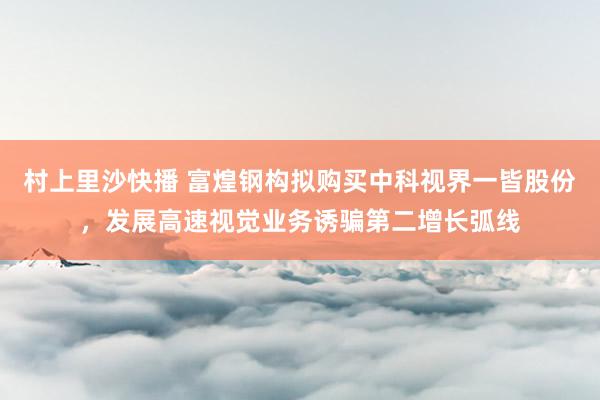 村上里沙快播 富煌钢构拟购买中科视界一皆股份，发展高速视觉业务诱骗第二增长弧线