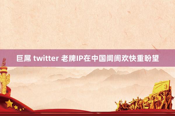 巨屌 twitter 老牌IP在中国阛阓欢快重盼望