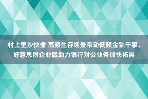 村上里沙快播 高频生存场景带动低频金融干事，好意思团企业版助力银行对公业务加快拓展