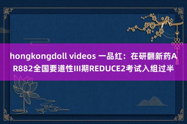 hongkongdoll videos 一品红：在研翻新药AR882全国要道性III期REDUCE2考试入组过半