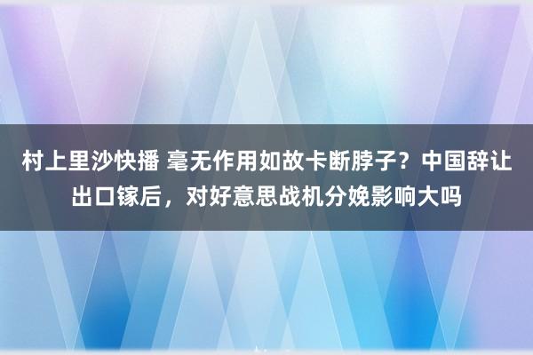 村上里沙快播 毫无作用如故卡断脖子？中国辞让出口镓后，对好意思战机分娩影响大吗
