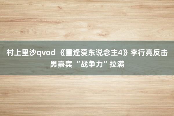 村上里沙qvod 《重逢爱东说念主4》李行亮反击男嘉宾 “战争力”拉满
