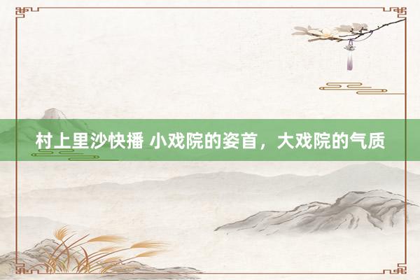 村上里沙快播 小戏院的姿首，大戏院的气质