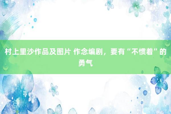村上里沙作品及图片 作念编剧，要有“不惯着”的勇气