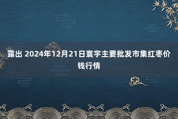 露出 2024年12月21日寰宇主要批发市集红枣价钱行情