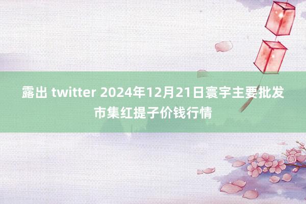 露出 twitter 2024年12月21日寰宇主要批发市集红提子价钱行情