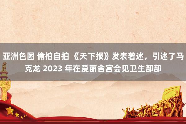 亚洲色图 偷拍自拍 《天下报》发表著述，引述了马克龙 2023 年在爱丽舍宫会见卫生部部